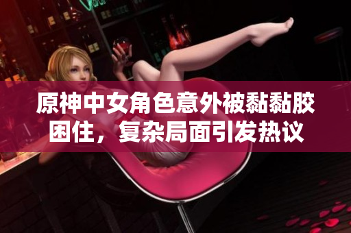 原神中女角色意外被黏黏胶困住，复杂局面引发热议