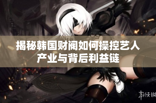揭秘韩国财阀如何操控艺人产业与背后利益链