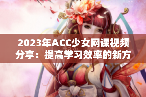 2023年ACC少女网课视频分享：提高学习效率的新方法