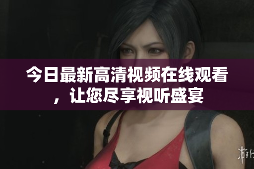 今日最新高清视频在线观看，让您尽享视听盛宴