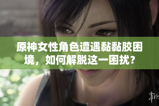 原神女性角色遭遇黏黏胶困境，如何解脱这一困扰？