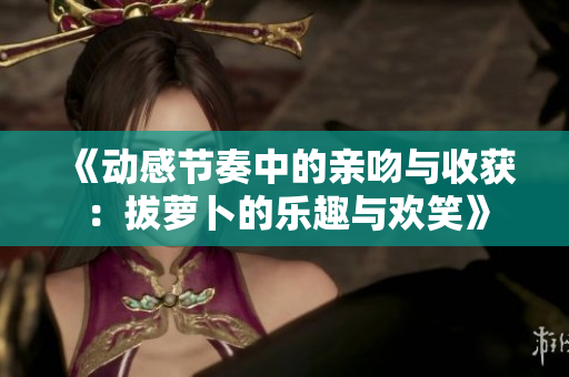 《动感节奏中的亲吻与收获：拔萝卜的乐趣与欢笑》