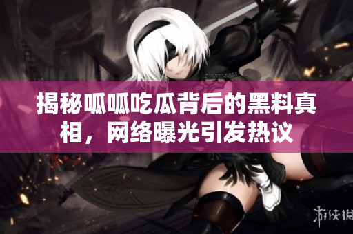 揭秘呱呱吃瓜背后的黑料真相，网络曝光引发热议