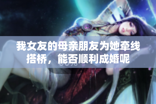 我女友的母亲朋友为她牵线搭桥，能否顺利成婚呢