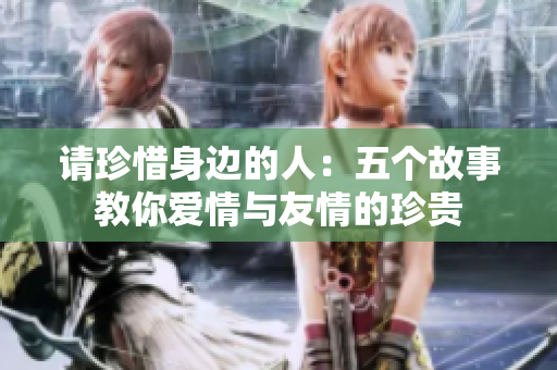 请珍惜身边的人：五个故事教你爱情与友情的珍贵
