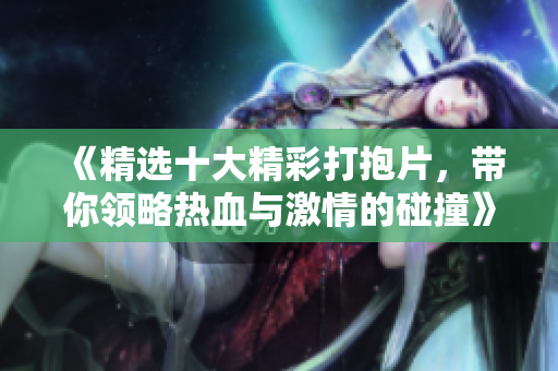 《精选十大精彩打抱片，带你领略热血与激情的碰撞》