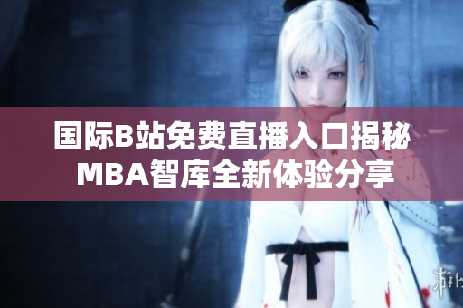 国际B站免费直播入口揭秘 MBA智库全新体验分享