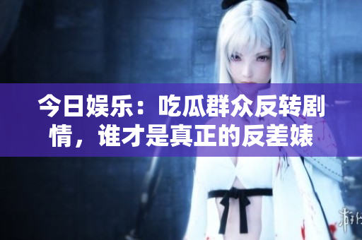 今日娱乐：吃瓜群众反转剧情，谁才是真正的反差婊