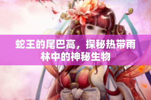 蛇王的尾巴高，探秘热带雨林中的神秘生物
