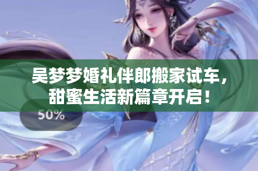 吴梦梦婚礼伴郎搬家试车，甜蜜生活新篇章开启！