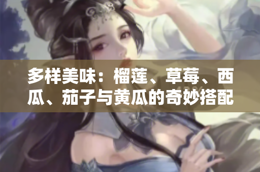 多样美味：榴莲、草莓、西瓜、茄子与黄瓜的奇妙搭配探秘