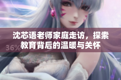 沈芯语老师家庭走访，探索教育背后的温暖与关怀