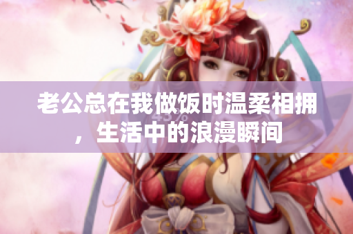 老公总在我做饭时温柔相拥，生活中的浪漫瞬间