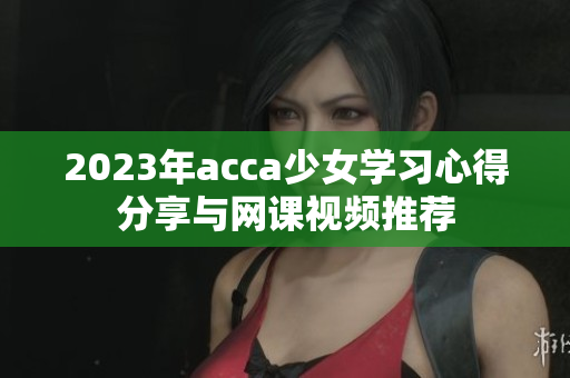 2023年acca少女学习心得分享与网课视频推荐