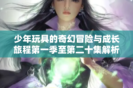 少年玩具的奇幻冒险与成长旅程第一季至第二十集解析