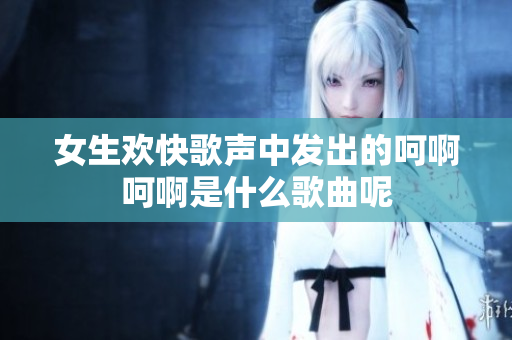 女生欢快歌声中发出的呵啊呵啊是什么歌曲呢