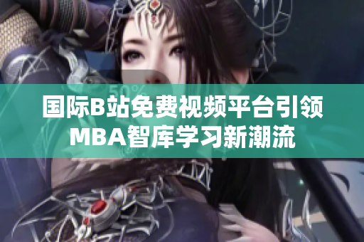 国际B站免费视频平台引领MBA智库学习新潮流