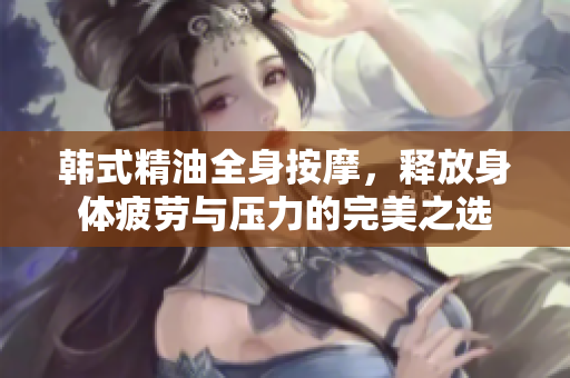 韩式精油全身按摩，释放身体疲劳与压力的完美之选