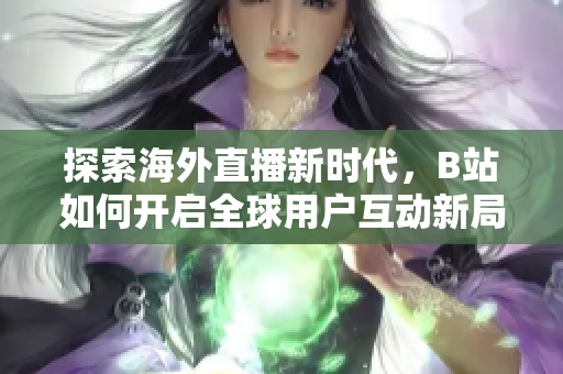 探索海外直播新时代，B站如何开启全球用户互动新局面