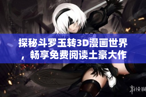 探秘斗罗玉转3D漫画世界，畅享免费阅读土豪大作
