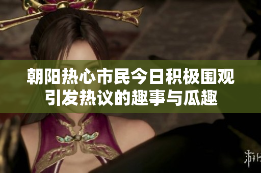 朝阳热心市民今日积极围观引发热议的趣事与瓜趣
