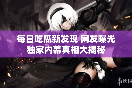 每日吃瓜新发现 网友曝光独家内幕真相大揭秘