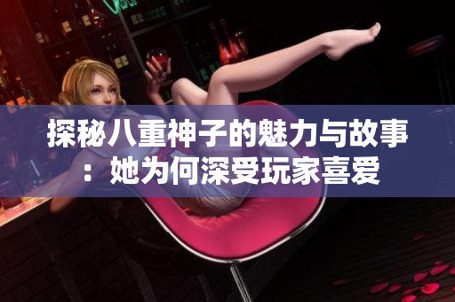 探秘八重神子的魅力与故事：她为何深受玩家喜爱