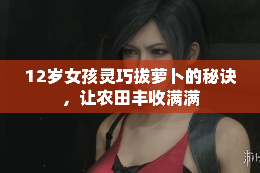 12岁女孩灵巧拔萝卜的秘诀，让农田丰收满满