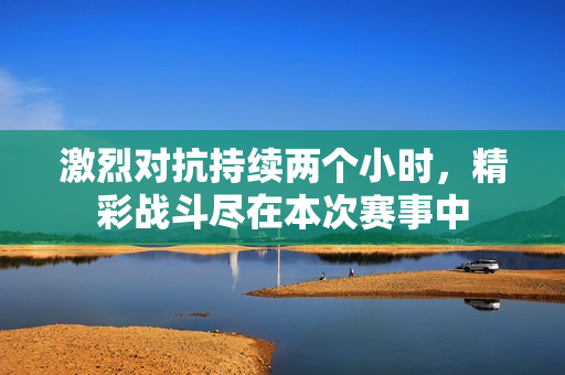 激烈对抗持续两个小时，精彩战斗尽在本次赛事中