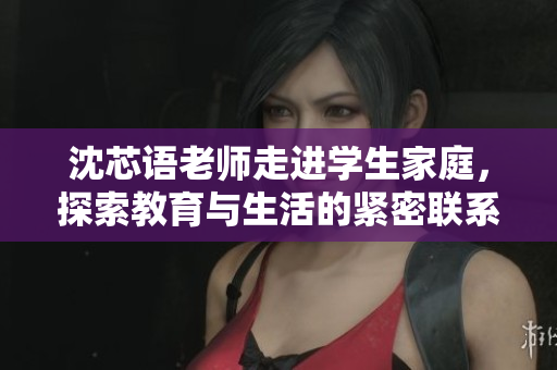 沈芯语老师走进学生家庭，探索教育与生活的紧密联系