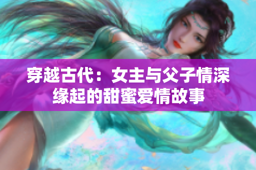 穿越古代：女主与父子情深缘起的甜蜜爱情故事