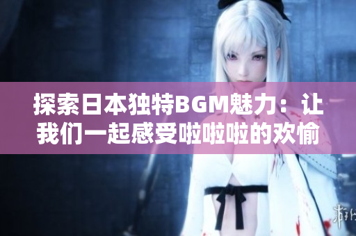 探索日本独特BGM魅力：让我们一起感受啦啦啦的欢愉之声
