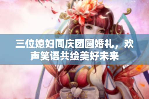 三位媳妇同庆团圆婚礼，欢声笑语共绘美好未来