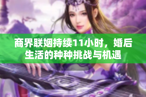 商界联姻持续11小时，婚后生活的种种挑战与机遇