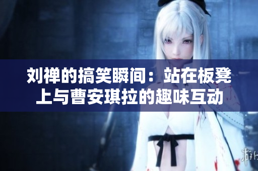 刘禅的搞笑瞬间：站在板凳上与曹安琪拉的趣味互动