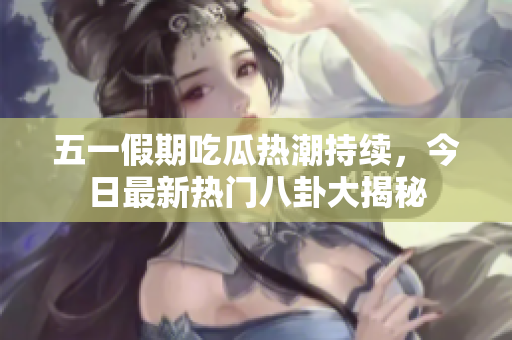 五一假期吃瓜热潮持续，今日最新热门八卦大揭秘