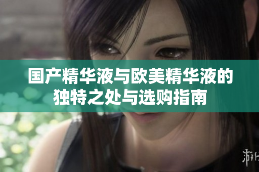 国产精华液与欧美精华液的独特之处与选购指南