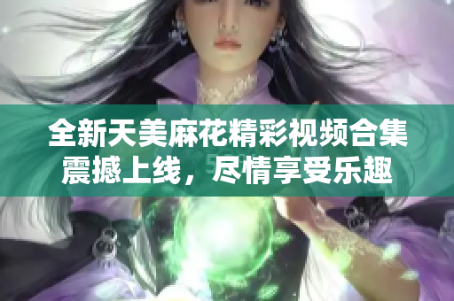 全新天美麻花精彩视频合集震撼上线，尽情享受乐趣