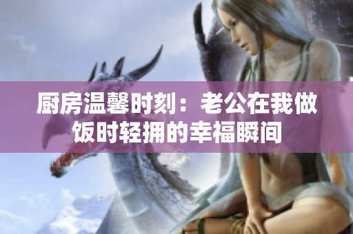 厨房温馨时刻：老公在我做饭时轻拥的幸福瞬间