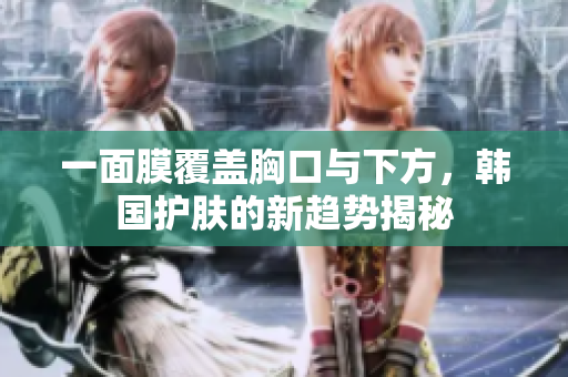 一面膜覆盖胸口与下方，韩国护肤的新趋势揭秘
