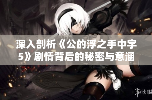 深入剖析《公的浮之手中字5》剧情背后的秘密与意涵