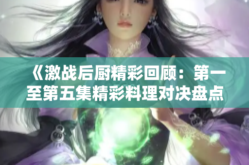《激战后厨精彩回顾：第一至第五集精彩料理对决盘点》