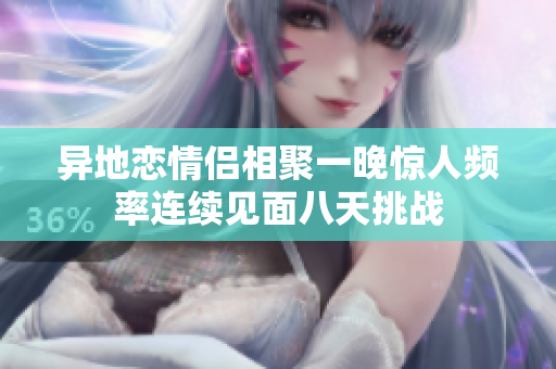 异地恋情侣相聚一晚惊人频率连续见面八天挑战