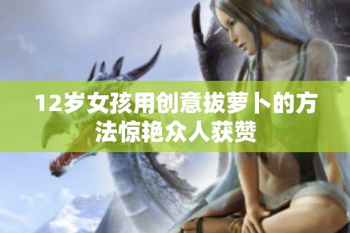 12岁女孩用创意拔萝卜的方法惊艳众人获赞