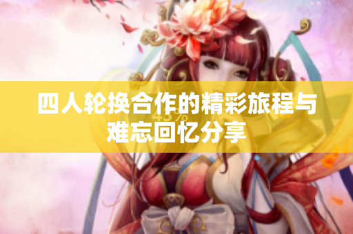 四人轮换合作的精彩旅程与难忘回忆分享
