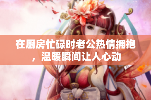 在厨房忙碌时老公热情拥抱，温暖瞬间让人心动
