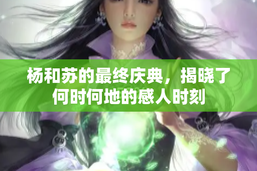 杨和苏的最终庆典，揭晓了何时何地的感人时刻
