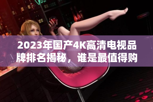 2023年国产4K高清电视品牌排名揭秘，谁是最值得购买的呢