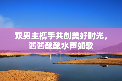 双男主携手共创美好时光，酱酱酿酿水声如歌