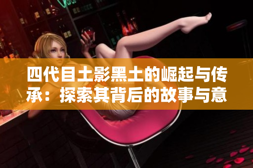 四代目土影黑土的崛起与传承：探索其背后的故事与意义